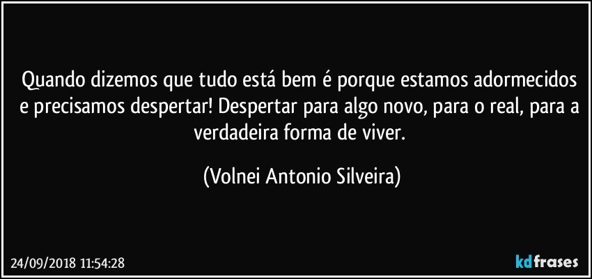 Quando dizemos que tudo está bem é porque estamos adormecidos e precisamos despertar! Despertar para algo novo, para o real, para a verdadeira forma de viver. (Volnei Antonio Silveira)