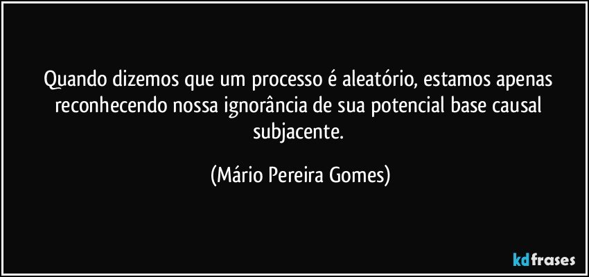 Quando dizemos que um processo é aleatório, estamos apenas reconhecendo nossa ignorância de sua potencial base causal subjacente. (Mário Pereira Gomes)