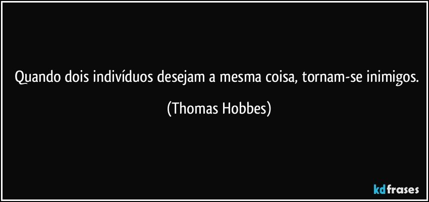 Quando dois indivíduos desejam a mesma coisa, tornam-se inimigos. (Thomas Hobbes)