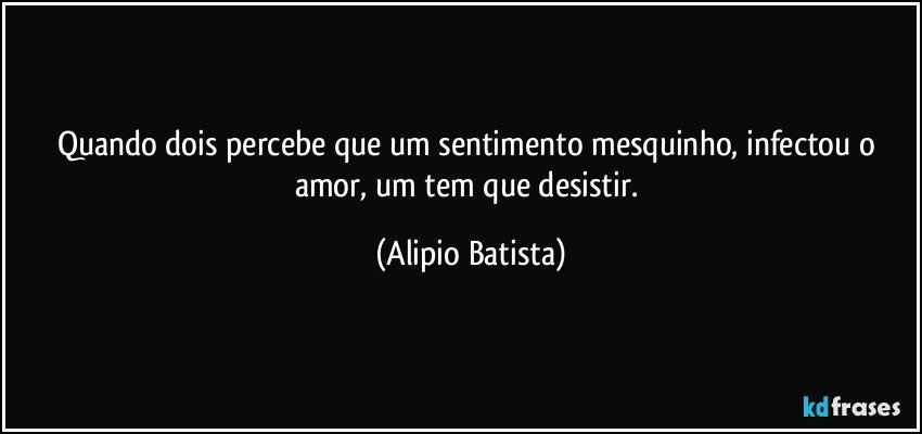 quando dois percebe que um sentimento mesquinho, infectou o amor, um tem que desistir. (Alipio Batista)