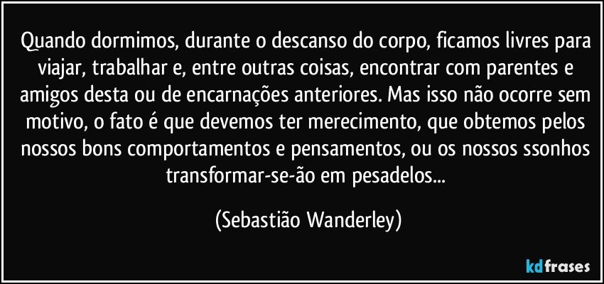 Quando dormimos, durante o descanso do corpo, ficamos livres para viajar, trabalhar e, entre outras coisas, encontrar com parentes e amigos desta ou de encarnações anteriores. Mas isso não ocorre sem motivo, o fato é que devemos ter merecimento, que obtemos pelos nossos bons comportamentos e pensamentos, ou os nossos ssonhos transformar-se-ão em pesadelos... (Sebastião Wanderley)