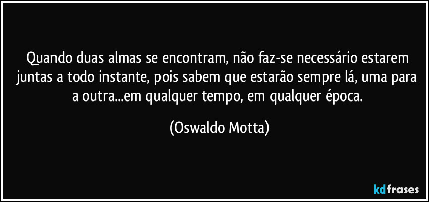 Quando duas almas se encontram, não faz-se necessário estarem juntas a todo instante, pois sabem que estarão sempre lá, uma para a outra...em qualquer tempo, em qualquer época. (Oswaldo Motta)