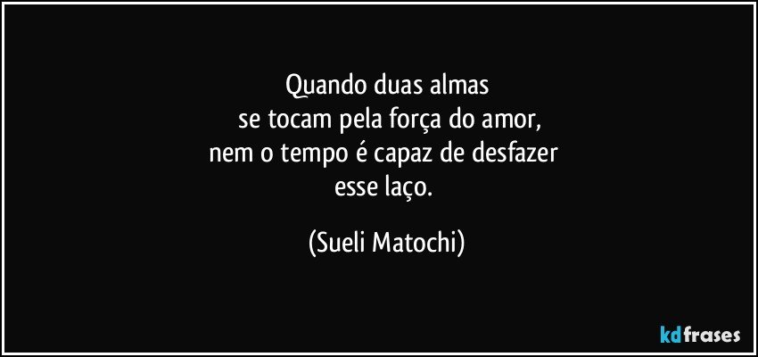 Quando duas almas
 se tocam pela força do amor,
nem o tempo é capaz de desfazer 
esse laço. (Sueli Matochi)