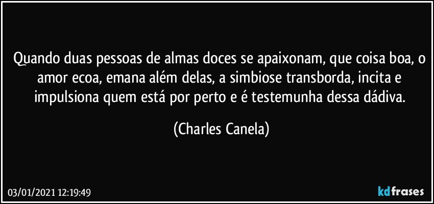 Quando duas pessoas de almas doces se apaixonam, que coisa boa, o amor ecoa,  emana  além delas, a simbiose transborda, incita e impulsiona quem está por perto e é testemunha dessa dádiva. (Charles Canela)