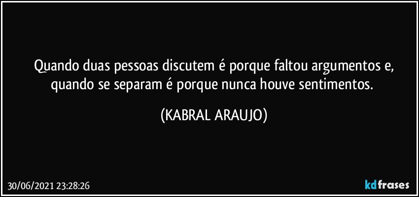 Quando duas pessoas discutem é porque faltou argumentos e,
quando se separam é porque nunca houve sentimentos. (KABRAL ARAUJO)