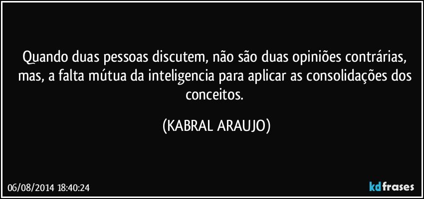 Quando duas pessoas discutem, não são duas opiniões contrárias, mas, a falta mútua da inteligencia para aplicar as consolidações dos conceitos. (KABRAL ARAUJO)