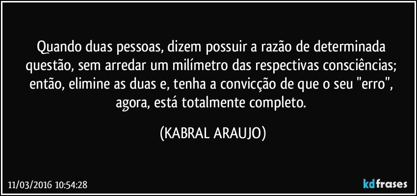 Quando duas pessoas, dizem possuir a razão de determinada questão, sem arredar um milímetro das respectivas consciências; então, elimine as duas e, tenha a convicção de que o seu "erro", agora, está totalmente completo. (KABRAL ARAUJO)