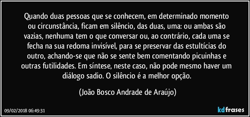 Quando duas pessoas que se conhecem, em determinado momento ou circunstância, ficam em silêncio, das duas, uma: ou ambas são vazias, nenhuma tem o que conversar ou, ao contrário, cada uma se fecha na sua redoma invisível, para se preservar das estultícias do outro, achando-se que não se sente bem comentando picuinhas e outras futilidades. Em síntese, neste caso, não pode mesmo haver um diálogo sadio. O silêncio é a melhor opção. (João Bosco Andrade de Araújo)