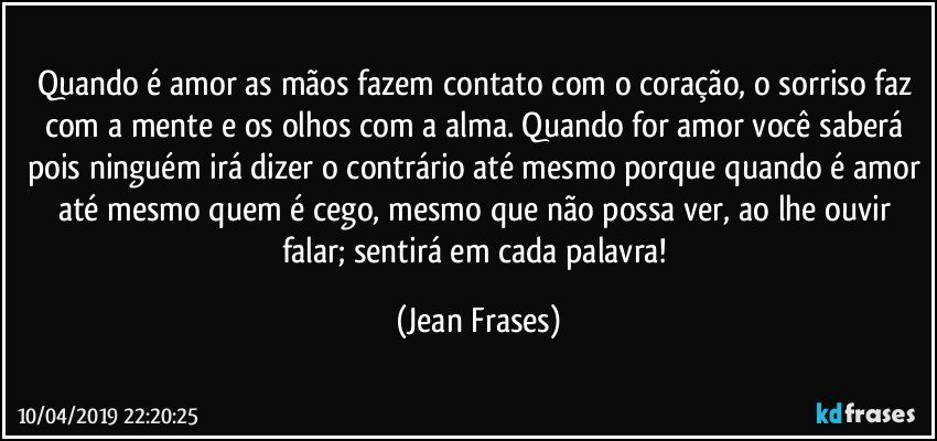 Quando é amor as mãos fazem contato com o coração, o sorriso faz com a mente e os olhos com a alma. Quando for amor você saberá pois ninguém irá dizer o contrário até mesmo porque quando é amor até mesmo quem é cego, mesmo que não possa ver, ao lhe ouvir falar; sentirá em cada palavra! (Jean Frases)