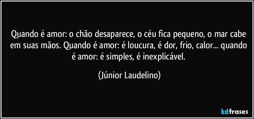 Quando é amor: o chão desaparece, o céu fica pequeno, o mar cabe em suas mãos. Quando é amor: é loucura, é dor, frio, calor... quando é amor: é simples, é inexplicável. (Júnior Laudelino)