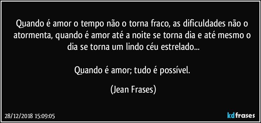 Quando é amor o tempo não o torna fraco, as dificuldades não o atormenta, quando é amor até a noite se torna dia e até mesmo o dia se torna um lindo céu estrelado...

Quando é amor; tudo é possível. (Jean Frases)