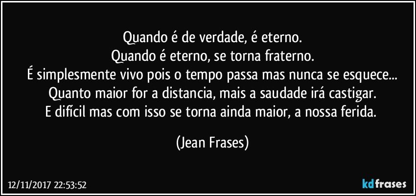 Quando é de verdade, é eterno.
Quando é eterno, se torna fraterno.
É simplesmente vivo pois o tempo passa mas nunca se esquece...
Quanto maior for a distancia, mais a saudade irá castigar.
E difícil mas com isso se torna ainda maior, a nossa ferida. (Jean Frases)