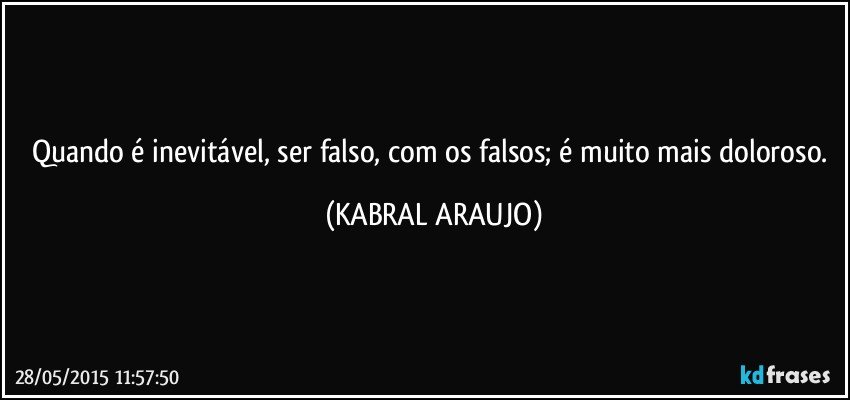 Quando é inevitável, ser falso, com os falsos; é muito mais doloroso. (KABRAL ARAUJO)