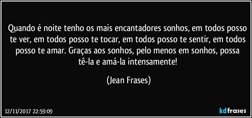 Quando é noite tenho os mais encantadores sonhos, em todos posso te ver, em todos posso te tocar, em todos posso te sentir, em todos posso te amar. Graças aos sonhos, pelo menos em sonhos, possa tê-la e amá-la intensamente! (Jean Frases)