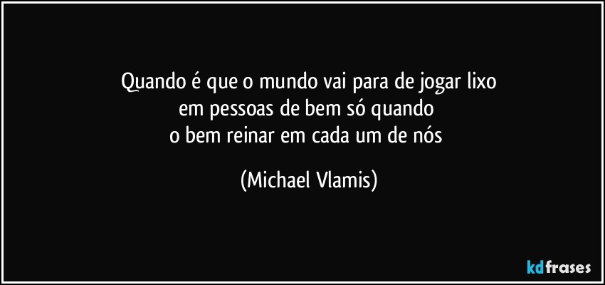 Quando é que o mundo vai para de jogar lixo
em pessoas de bem só quando 
o bem reinar em cada um de nós (Michael Vlamis)