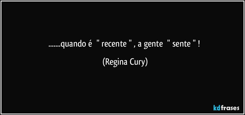 ...quando   é      "   recente " , a gente        " sente " ! (Regina Cury)