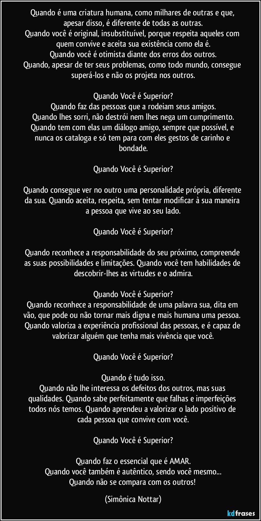 Quando é uma criatura humana, como milhares de outras e que, apesar disso, é diferente de todas as outras.
Quando você é original, insubstituível, porque respeita aqueles com quem convive e aceita sua existência como ela é.
Quando você é otimista diante dos erros dos outros.
Quando, apesar de ter seus problemas, como todo mundo, consegue superá-los e não os projeta nos outros.

Quando Você é Superior?
Quando faz das pessoas que a rodeiam seus amigos.
Quando lhes sorri, não destrói nem lhes nega um cumprimento.
Quando tem com elas um diálogo amigo, sempre que possível, e nunca os cataloga e só tem para com eles gestos de carinho e bondade.

Quando Você é Superior?

Quando consegue ver no outro uma personalidade própria, diferente da sua.  Quando aceita, respeita, sem tentar modificar à sua maneira a pessoa que vive ao seu lado.

Quando Você é Superior?

Quando reconhece a responsabilidade do seu próximo, compreende as suas possibilidades e limitações. Quando você tem habilidades de descobrir-lhes as virtudes e o admira.

Quando Você é Superior?
Quando reconhece a responsabilidade de uma palavra sua, dita em vão, que pode ou não tornar mais digna e mais humana uma pessoa.  Quando valoriza a experiência profissional das pessoas, e é capaz de valorizar alguém que tenha mais vivência que você.

Quando Você é Superior?

Quando é tudo isso.
Quando não lhe interessa os defeitos dos outros, mas suas qualidades. Quando sabe perfeitamente que falhas e imperfeições todos nós temos. Quando aprendeu a valorizar o lado positivo de cada pessoa que convive com você.

Quando Você é Superior?

Quando faz o essencial que é AMAR.
Quando você também é autêntico, sendo você mesmo...
Quando não se compara com os outros! (Simônica Nottar)