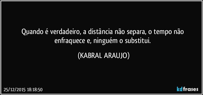 Quando é verdadeiro, a distância não separa, o tempo não enfraquece e, ninguém o substitui. (KABRAL ARAUJO)