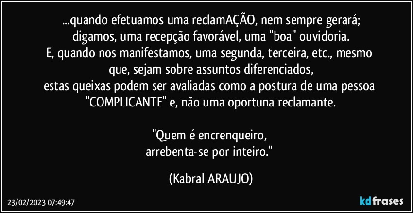 ...quando efetuamos uma reclamAÇÃO, nem sempre gerará;
digamos, uma recepção favorável, uma "boa" ouvidoria.
E, quando nos manifestamos, uma segunda, terceira, etc., mesmo que, sejam sobre assuntos diferenciados,
estas queixas podem ser avaliadas como a postura de uma pessoa "COMPLICANTE" e, não uma oportuna reclamante.

"Quem é encrenqueiro, 
arrebenta-se por inteiro." (KABRAL ARAUJO)