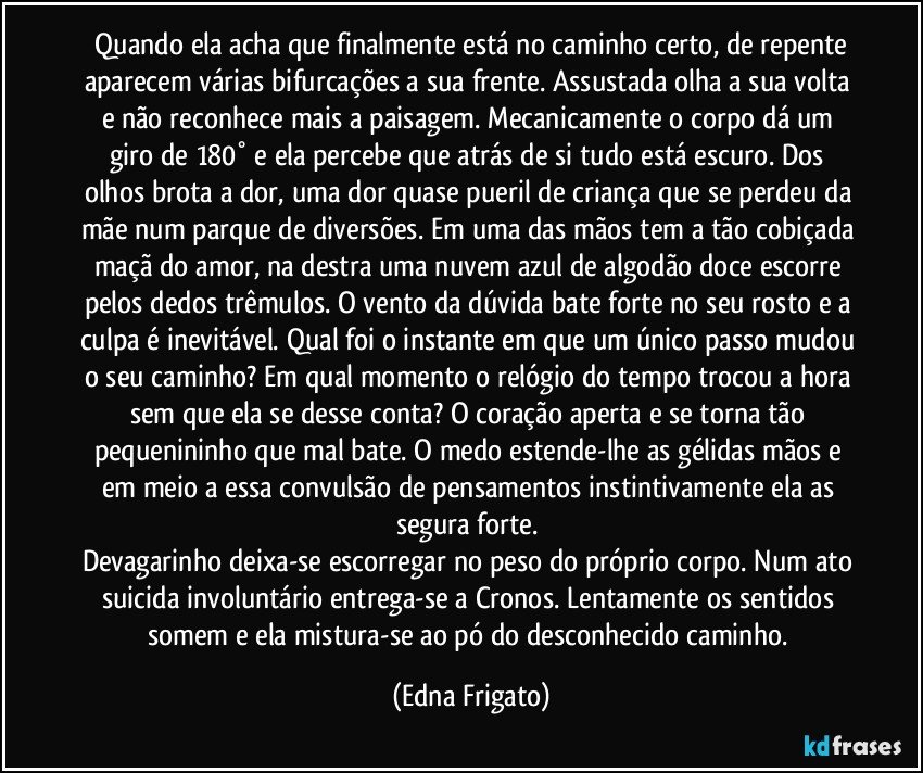 ⁠Quando ela acha que finalmente está no caminho certo, de repente aparecem várias bifurcações a sua frente. Assustada olha a sua volta e não reconhece mais a paisagem. Mecanicamente o corpo dá um giro de 180° e ela percebe que atrás de si tudo está escuro. Dos olhos brota a dor, uma dor quase pueril de criança que se perdeu da mãe num parque de diversões. Em uma das mãos tem a tão cobiçada maçã do amor, na destra uma nuvem azul de algodão doce escorre pelos dedos trêmulos. O vento da dúvida bate forte no seu rosto e a culpa é inevitável. Qual foi o instante em que um único passo mudou o seu caminho? Em qual momento o relógio do tempo trocou a hora sem que ela se desse conta? O coração aperta e se torna tão pequenininho que mal bate. O medo estende-lhe as gélidas mãos e em meio a essa convulsão de pensamentos instintivamente ela as segura forte. 
Devagarinho deixa-se escorregar no peso do próprio corpo. Num ato suicida involuntário entrega-se a Cronos. Lentamente os sentidos somem e ela mistura-se ao pó do desconhecido caminho. (Edna Frigato)