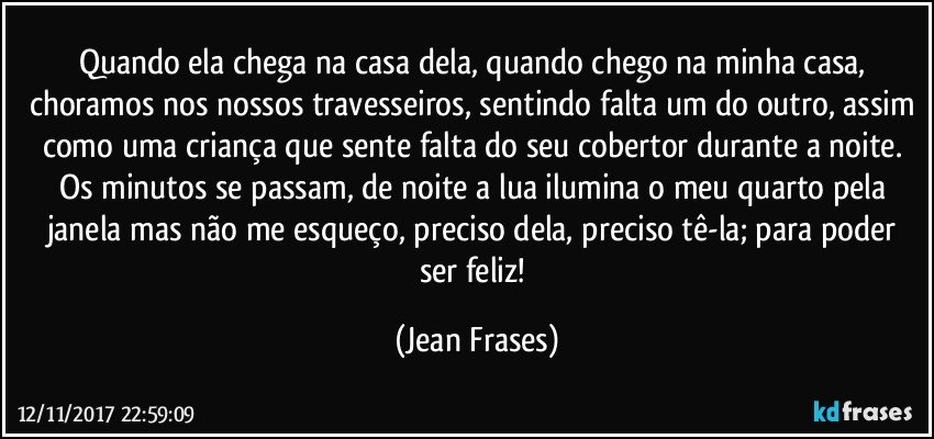 Quando ela chega na casa dela, quando chego na minha casa, choramos nos nossos travesseiros, sentindo falta um do outro, assim como uma criança que sente falta do seu cobertor durante a noite. Os minutos se passam, de noite a lua ilumina o meu quarto pela janela mas não me esqueço, preciso dela, preciso tê-la; para poder ser feliz! (Jean Frases)