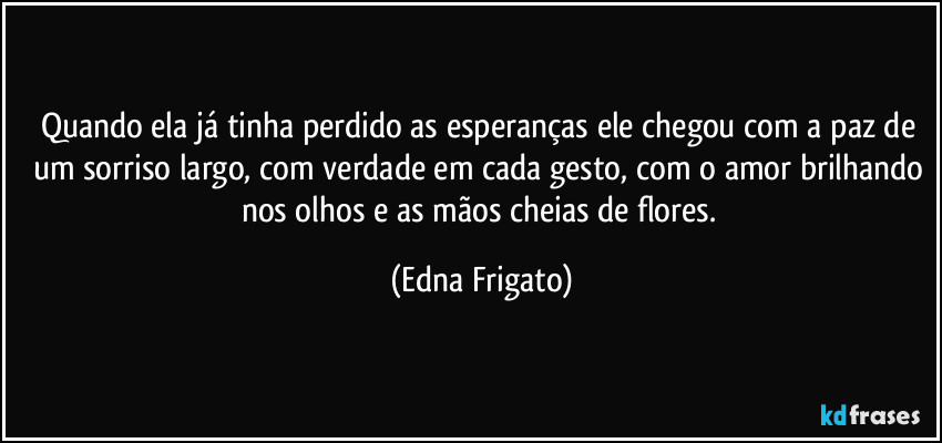 Quando ela já tinha perdido as esperanças ele chegou com a paz de um sorriso largo, com verdade em cada gesto, com o amor brilhando nos olhos e as mãos cheias de flores. (Edna Frigato)