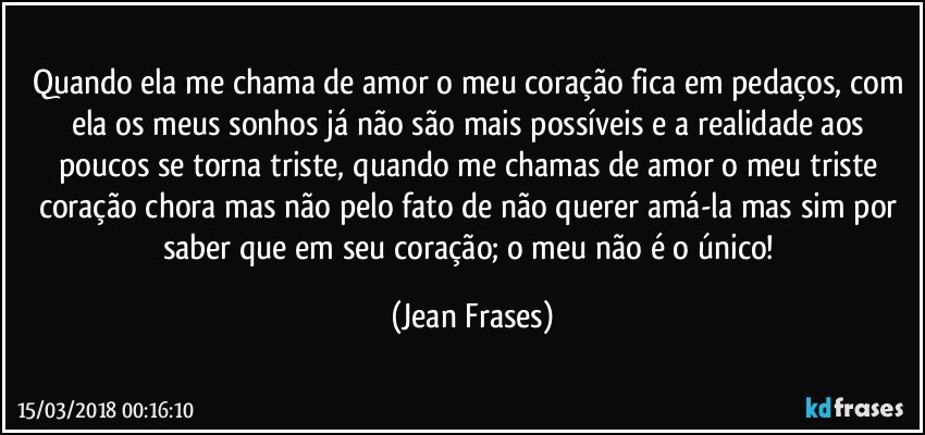 Quando ela me chama de amor o meu coração fica em pedaços, com ela os meus sonhos já não são mais possíveis e a realidade aos poucos se torna triste, quando me chamas de amor o meu triste coração chora mas não pelo fato de não querer amá-la mas sim por saber que em seu coração; o meu não é o único! (Jean Frases)