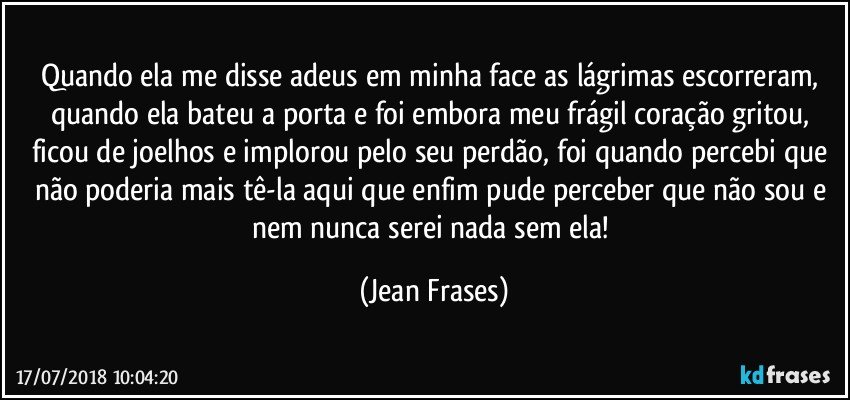 Quando ela me disse adeus em minha face as lágrimas escorreram, quando ela bateu a porta e foi embora meu frágil coração gritou, ficou de joelhos e implorou pelo seu perdão, foi quando percebi que não poderia mais tê-la aqui que enfim pude perceber que não sou e nem nunca serei nada sem ela! (Jean Frases)