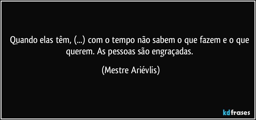 Quando elas têm, (...) com o tempo não sabem o que fazem e o que querem. As pessoas são engraçadas. (Mestre Ariévlis)