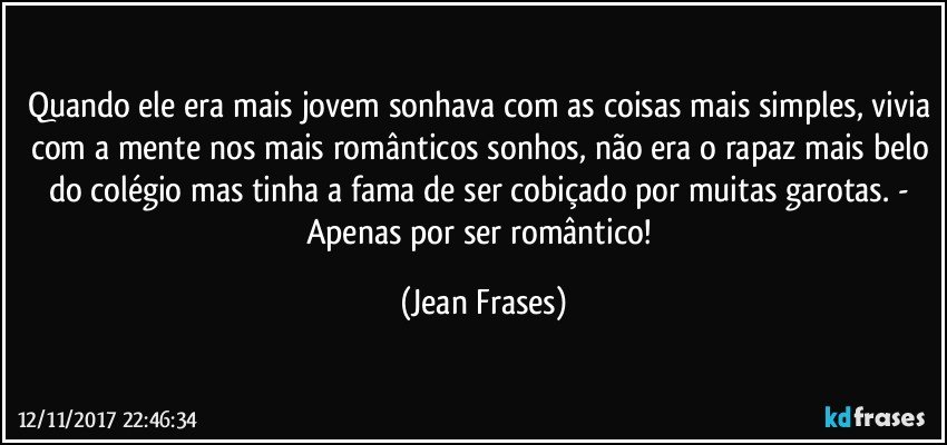 Quando ele era mais jovem sonhava com as coisas mais simples, vivia com a mente nos mais românticos sonhos, não era o rapaz mais belo do colégio mas tinha a fama de ser cobiçado por muitas garotas. - Apenas por ser romântico! (Jean Frases)