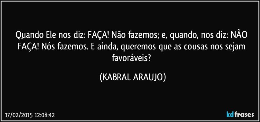 Quando Ele nos diz: FAÇA! Não fazemos; e, quando, nos diz: NÃO FAÇA! Nós fazemos. E ainda, queremos que as cousas nos sejam favoráveis? (KABRAL ARAUJO)