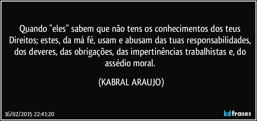 Quando "eles" sabem que não tens os conhecimentos dos teus Direitos; estes, da má fé, usam e abusam das tuas responsabilidades, dos deveres, das obrigações, das impertinências trabalhistas e, do assédio moral. (KABRAL ARAUJO)