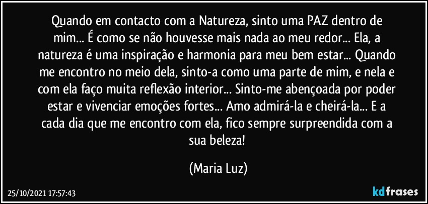 Quando em contacto com a Natureza, sinto uma PAZ dentro de mim... É como se não houvesse mais nada ao meu redor... Ela, a natureza é uma inspiração e harmonia para meu bem estar... Quando me encontro no meio dela, sinto-a como uma parte de mim, e nela e com ela faço muita reflexão interior... Sinto-me abençoada por poder estar e vivenciar emoções fortes... Amo admirá-la e cheirá-la... E a cada dia que me encontro com ela, fico sempre surpreendida com a sua beleza! (Maria Luz)