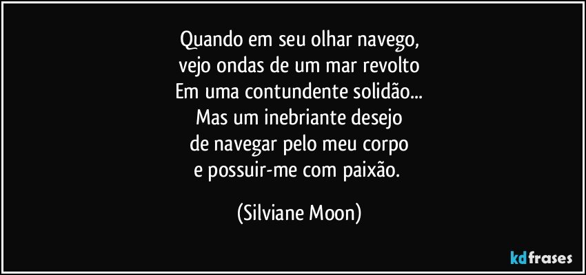 Quando em seu olhar navego,
vejo ondas de um mar revolto
Em uma contundente solidão...
Mas um inebriante desejo
de navegar pelo meu corpo
e possuir-me com paixão. (Silviane Moon)