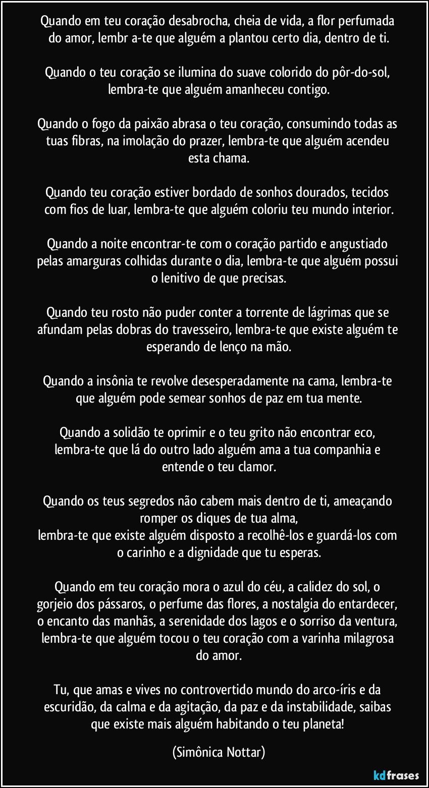 Quando em teu coração desabrocha, cheia de vida, a flor perfumada do amor, lembr a-te que alguém a plantou certo dia, dentro de ti.

Quando o teu coração se ilumina do suave colorido do pôr-do-sol, lembra-te que alguém amanheceu contigo.

Quando o fogo da paixão abrasa o teu coração, consumindo todas as tuas fibras, na imolação do prazer, lembra-te que alguém acendeu esta chama.

Quando teu coração estiver bordado de sonhos dourados, tecidos com fios de luar, lembra-te que alguém coloriu teu mundo interior.

Quando a noite encontrar-te com o coração partido e angustiado pelas amarguras colhidas durante o dia, lembra-te que alguém possui o lenitivo de que precisas.

Quando teu rosto não puder conter a torrente de lágrimas que se afundam pelas dobras do travesseiro, lembra-te que existe alguém te esperando de lenço na mão.

Quando a insônia te revolve desesperadamente na cama, lembra-te que alguém pode semear sonhos de paz em tua mente.

Quando a solidão te oprimir e o teu grito não encontrar eco, lembra-te que lá do outro lado alguém ama a tua companhia e entende o teu clamor.

Quando os teus segredos não cabem mais dentro de ti, ameaçando romper os diques de tua alma,
lembra-te que existe alguém disposto a recolhê-los e guardá-los com o carinho e a dignidade que tu esperas.

Quando em teu coração mora o azul do céu, a calidez do sol, o gorjeio dos pássaros, o perfume das flores, a nostalgia do entardecer, o encanto das manhãs, a serenidade dos lagos e o sorriso da ventura, lembra-te que alguém tocou o teu coração com a varinha milagrosa do amor.

Tu, que amas e vives no controvertido mundo do arco-íris e da escuridão, da calma e da agitação, da paz e da instabilidade, saibas que existe mais alguém habitando o teu planeta! (Simônica Nottar)