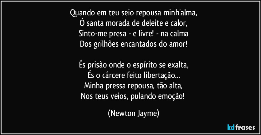 Quando em teu seio repousa minh'alma,
Ó santa morada de deleite e calor,
Sinto-me presa - e livre! - na calma
Dos grilhões encantados do amor!

És prisão onde o espírito se exalta,
És o cárcere feito libertação...
Minha pressa repousa, tão alta,
Nos teus veios, pulando emoção! (Newton Jayme)