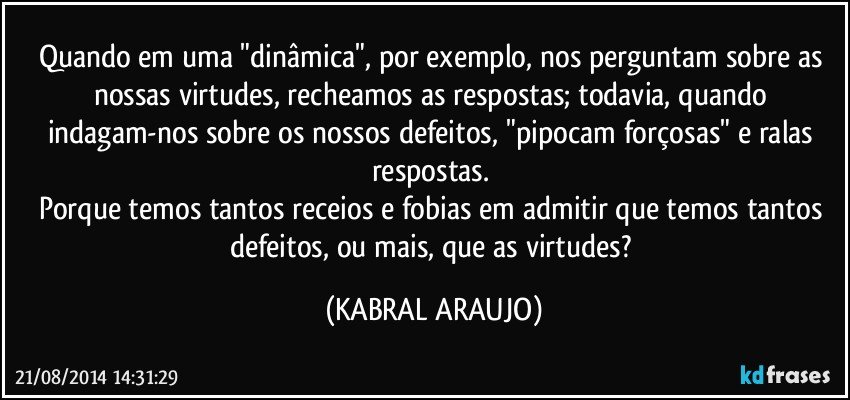 Quando em uma "dinâmica", por exemplo, nos perguntam sobre as nossas virtudes, recheamos as respostas; todavia, quando indagam-nos sobre os nossos defeitos, "pipocam forçosas" e ralas respostas. 
Porque temos tantos receios e fobias em admitir que temos tantos defeitos, ou mais, que as virtudes? (KABRAL ARAUJO)