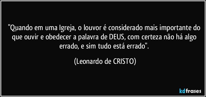 "Quando em uma  Igreja, o louvor é considerado mais importante do que ouvir e obedecer a palavra de DEUS, com certeza não há algo errado, e sim tudo está errado". (Leonardo de CRISTO)