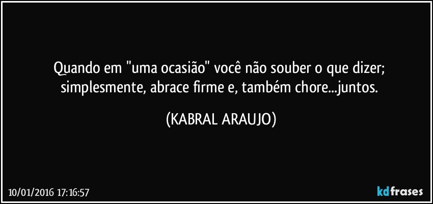 Quando em "uma ocasião" você não souber o que dizer; simplesmente, abrace firme e, também chore...juntos. (KABRAL ARAUJO)