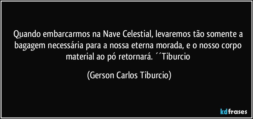 Quando embarcarmos na Nave Celestial, levaremos tão somente a bagagem necessária para a nossa eterna morada, e o nosso corpo material ao pó retornará. ´´Tiburcio (Gerson Carlos Tiburcio)