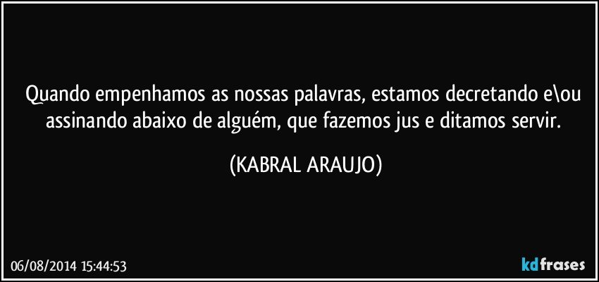 Quando empenhamos as nossas palavras, estamos decretando e\ou assinando abaixo de alguém, que fazemos jus e ditamos servir. (KABRAL ARAUJO)