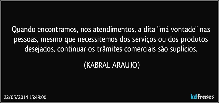 Quando encontramos, nos atendimentos, a dita "má vontade" nas pessoas, mesmo que necessitemos dos serviços ou dos produtos desejados, continuar os trâmites comerciais são suplícios. (KABRAL ARAUJO)