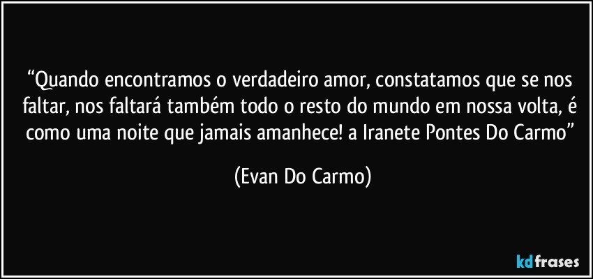 “Quando encontramos o verdadeiro amor, constatamos que se nos faltar, nos faltará também todo o resto do mundo em nossa volta, é como uma noite que jamais amanhece! a Iranete Pontes Do Carmo” (Evan Do Carmo)