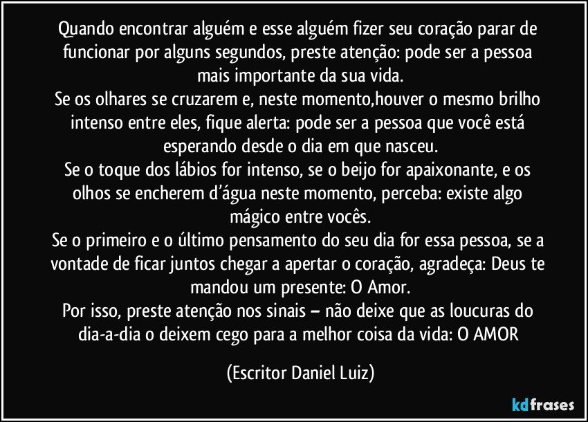 Quando encontrar alguém e esse alguém fizer seu coração parar de funcionar por alguns segundos, preste atenção: pode ser a pessoa mais importante da sua vida.
Se os olhares se cruzarem e, neste momento,houver o mesmo brilho intenso entre eles, fique alerta: pode ser a pessoa que você está esperando desde o dia em que nasceu.
Se o toque dos lábios for intenso, se o beijo for apaixonante, e os olhos se encherem d’água neste momento, perceba: existe algo mágico entre vocês.
Se o primeiro e o último pensamento do seu dia for essa pessoa, se a vontade de ficar juntos chegar a apertar o coração, agradeça: Deus te mandou um presente: O Amor.
Por isso, preste atenção nos sinais – não deixe que as loucuras do dia-a-dia o deixem cego para a melhor coisa da vida: O AMOR (Escritor Daniel Luiz)