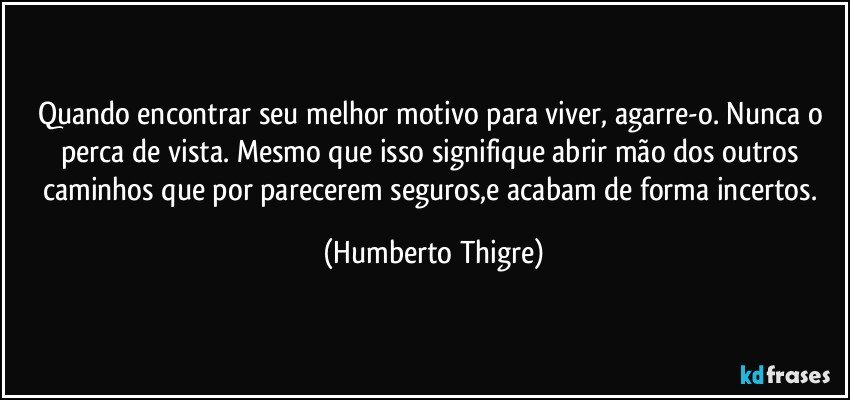 Quando encontrar seu melhor motivo para viver, agarre-o. Nunca o perca de vista. Mesmo que isso signifique abrir mão dos outros caminhos que por parecerem seguros,e acabam de forma incertos. (Humberto Thigre)