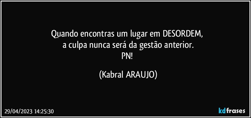 Quando encontras um lugar em DESORDEM, 
a culpa nunca será da gestão anterior.
PN! (KABRAL ARAUJO)