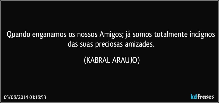 Quando enganamos os nossos Amigos; já somos totalmente indignos das suas preciosas amizades. (KABRAL ARAUJO)