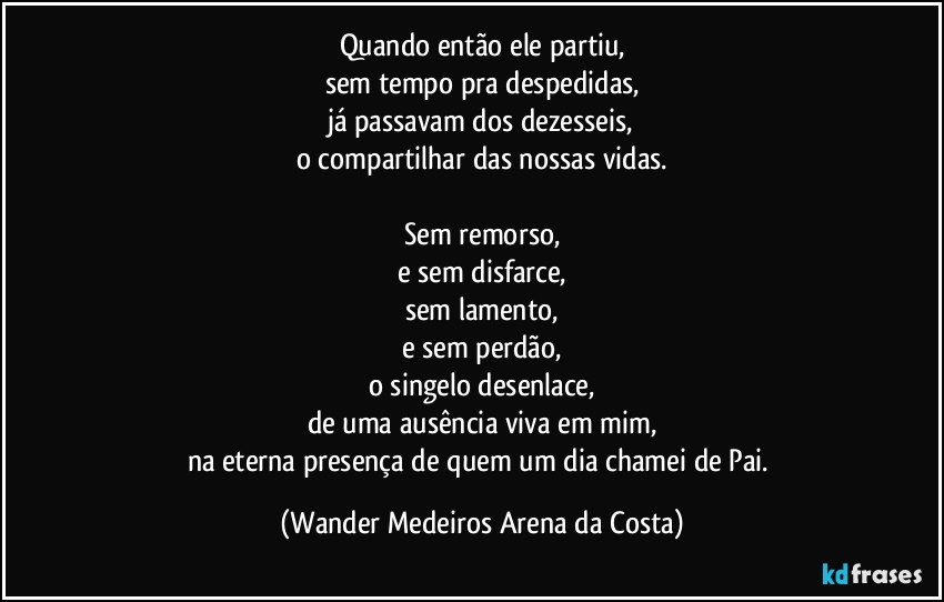 Quando então ele partiu,
sem tempo pra despedidas,
já passavam dos dezesseis,
o compartilhar das nossas vidas.

Sem remorso,
e sem disfarce,
sem lamento,
e sem perdão,
o singelo desenlace,
de uma ausência viva em mim,
na eterna presença de quem um dia chamei de Pai. (Wander Medeiros Arena da Costa)