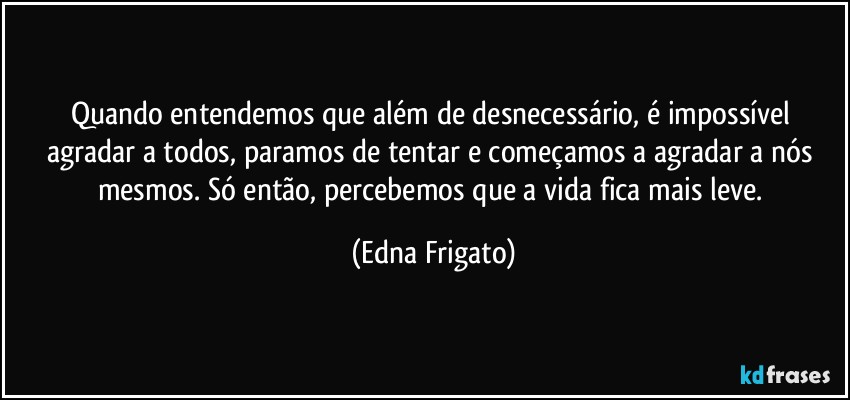 Quando entendemos que além de desnecessário, é impossível agradar a todos, paramos de tentar e começamos a agradar a nós mesmos. Só então, percebemos que a vida fica mais leve. (Edna Frigato)