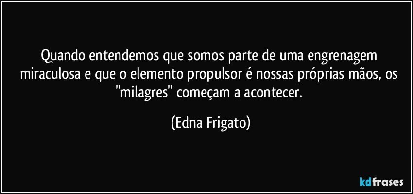 Quando entendemos que somos parte de uma engrenagem miraculosa e que o elemento propulsor é nossas próprias mãos, os "milagres" começam a acontecer. (Edna Frigato)